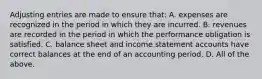 Adjusting entries are made to ensure that: A. expenses are recognized in the period in which they are incurred. B. revenues are recorded in the period in which the performance obligation is satisfied. C. balance sheet and income statement accounts have correct balances at the end of an accounting period. D. All of the above.