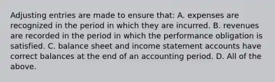 Adjusting entries are made to ensure that: A. expenses are recognized in the period in which they are incurred. B. revenues are recorded in the period in which the performance obligation is satisfied. C. balance sheet and income statement accounts have correct balances at the end of an accounting period. D. All of the above.