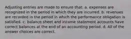 Adjusting entries are made to ensure that: a. expenses are recognized in the period in which they are incurred. b. revenues are recorded in the period in which the performance obligation is satisfied. c. balance sheet and income statement accounts have correct balances at the end of an accounting period. d. All of the answer choices are correct.