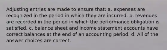 Adjusting entries are made to ensure that: a. expenses are recognized in the period in which they are incurred. b. revenues are recorded in the period in which the performance obligation is satisfied. c. balance sheet and income statement accounts have correct balances at the end of an accounting period. d. All of the answer choices are correct.