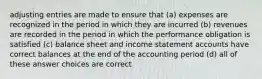 adjusting entries are made to ensure that (a) expenses are recognized in the period in which they are incurred (b) revenues are recorded in the period in which the performance obligation is satisfied (c) balance sheet and income statement accounts have correct balances at the end of the accounting period (d) all of these answer choices are correct