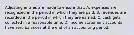 Adjusting entries are made to ensure that: A. expenses are recognized in the period in which they are paid. B. revenues are recorded in the period in which they are earned. C. cash gets collected in a reasonable time. D. income statement accounts have zero balances at the end of an accounting period.