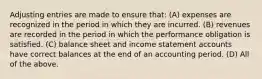 Adjusting entries are made to ensure that: (A) expenses are recognized in the period in which they are incurred. (B) revenues are recorded in the period in which the performance obligation is satisfied. (C) balance sheet and income statement accounts have correct balances at the end of an accounting period. (D) All of the above.