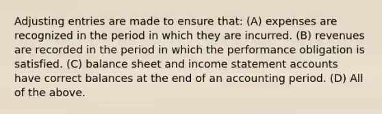 <a href='https://www.questionai.com/knowledge/kGxhM5fzgy-adjusting-entries' class='anchor-knowledge'>adjusting entries</a> are made to ensure that: (A) expenses are recognized in the period in which they are incurred. (B) revenues are recorded in the period in which the performance obligation is satisfied. (C) balance sheet and <a href='https://www.questionai.com/knowledge/kCPMsnOwdm-income-statement' class='anchor-knowledge'>income statement</a> accounts have correct balances at the end of an accounting period. (D) All of the above.