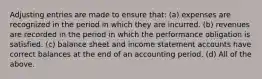 Adjusting entries are made to ensure that: (a) expenses are recognized in the period in which they are incurred. (b) revenues are recorded in the period in which the performance obligation is satisfied. (c) balance sheet and income statement accounts have correct balances at the end of an accounting period. (d) All of the above.