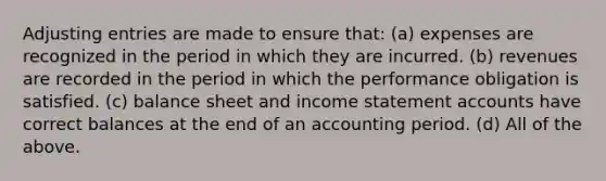 Adjusting entries are made to ensure that: (a) expenses are recognized in the period in which they are incurred. (b) revenues are recorded in the period in which the performance obligation is satisfied. (c) balance sheet and income statement accounts have correct balances at the end of an accounting period. (d) All of the above.