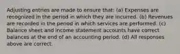 Adjusting entries are made to ensure that: (a) Expenses are recognized in the period in which they are incurred. (b) Revenues are recorded in the period in which services are performed. (c) Balance sheet and income statement accounts have correct balances at the end of an accounting period. (d) All responses above are correct.