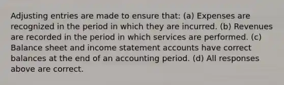 Adjusting entries are made to ensure that: (a) Expenses are recognized in the period in which they are incurred. (b) Revenues are recorded in the period in which services are performed. (c) Balance sheet and income statement accounts have correct balances at the end of an accounting period. (d) All responses above are correct.