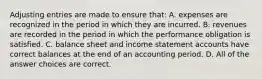 Adjusting entries are made to ensure that: A. expenses are recognized in the period in which they are incurred. B. revenues are recorded in the period in which the performance obligation is satisfied. C. balance sheet and income statement accounts have correct balances at the end of an accounting period. D. All of the answer choices are correct.