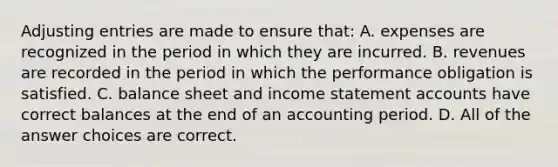 Adjusting entries are made to ensure that: A. expenses are recognized in the period in which they are incurred. B. revenues are recorded in the period in which the performance obligation is satisfied. C. balance sheet and income statement accounts have correct balances at the end of an accounting period. D. All of the answer choices are correct.