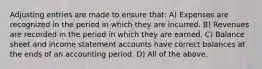 Adjusting entries are made to ensure that: A) Expenses are recognized in the period in which they are incurred. B) Revenues are recorded in the period in which they are earned. C) Balance sheet and income statement accounts have correct balances at the ends of an accounting period. D) All of the above.