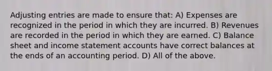 Adjusting entries are made to ensure that: A) Expenses are recognized in the period in which they are incurred. B) Revenues are recorded in the period in which they are earned. C) Balance sheet and income statement accounts have correct balances at the ends of an accounting period. D) All of the above.