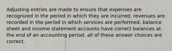 Adjusting entries are made to ensure that expenses are recognized in the period in which they are incurred. revenues are recorded in the period in which services are performed. balance sheet and income statement accounts have correct balances at the end of an accounting period. all of these answer choices are correct.