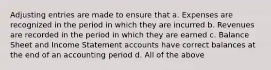 Adjusting entries are made to ensure that a. Expenses are recognized in the period in which they are incurred b. Revenues are recorded in the period in which they are earned c. Balance Sheet and Income Statement accounts have correct balances at the end of an accounting period d. All of the above