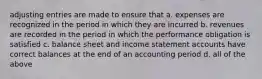 adjusting entries are made to ensure that a. expenses are recognized in the period in which they are incurred b. revenues are recorded in the period in which the performance obligation is satisfied c. balance sheet and income statement accounts have correct balances at the end of an accounting period d. all of the above