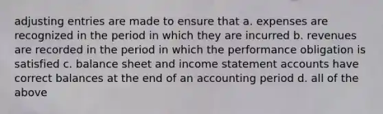 adjusting entries are made to ensure that a. expenses are recognized in the period in which they are incurred b. revenues are recorded in the period in which the performance obligation is satisfied c. balance sheet and income statement accounts have correct balances at the end of an accounting period d. all of the above