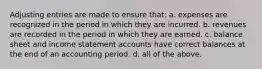 Adjusting entries are made to ensure that: a. expenses are recognized in the period in which they are incurred. b. revenues are recorded in the period in which they are earned. c. balance sheet and income statement accounts have correct balances at the end of an accounting period. d. all of the above.