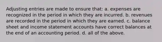 Adjusting entries are made to ensure that: a. expenses are recognized in the period in which they are incurred. b. revenues are recorded in the period in which they are earned. c. balance sheet and income statement accounts have correct balances at the end of an accounting period. d. all of the above.