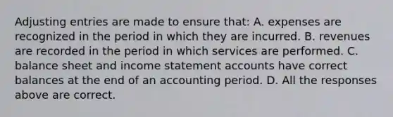 Adjusting entries are made to ensure that: A. expenses are recognized in the period in which they are incurred. B. revenues are recorded in the period in which services are performed. C. balance sheet and income statement accounts have correct balances at the end of an accounting period. D. All the responses above are correct.