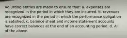 Adjusting entries are made to ensure that: a. expenses are recognized in the period in which they are incurred. b. revenues are recognized in the period in which the performance obligation is satisfied. c. balance sheet and income statement accounts have correct balances at the end of an accounting period. d. All of the above.