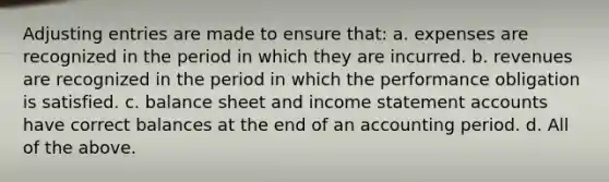 Adjusting entries are made to ensure that: a. expenses are recognized in the period in which they are incurred. b. revenues are recognized in the period in which the performance obligation is satisfied. c. balance sheet and income statement accounts have correct balances at the end of an accounting period. d. All of the above.