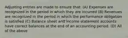 Adjusting entries are made to ensure that: (A) Expenses are recognized in the period in which they are incurred (B) Revenues are recognized in the period in which the performance obligation is satisfied (C) Balance sheet and income statement accounts have correct balances at the end of an accounting period. (D) All of the above