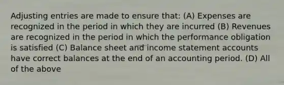 <a href='https://www.questionai.com/knowledge/kGxhM5fzgy-adjusting-entries' class='anchor-knowledge'>adjusting entries</a> are made to ensure that: (A) Expenses are recognized in the period in which they are incurred (B) Revenues are recognized in the period in which the performance obligation is satisfied (C) Balance sheet and <a href='https://www.questionai.com/knowledge/kCPMsnOwdm-income-statement' class='anchor-knowledge'>income statement</a> accounts have correct balances at the end of an accounting period. (D) All of the above
