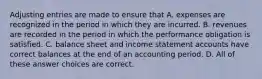 Adjusting entries are made to ensure that A. expenses are recognized in the period in which they are incurred. B. revenues are recorded in the period in which the performance obligation is satisfied. C. balance sheet and income statement accounts have correct balances at the end of an accounting period. D. All of these answer choices are correct.