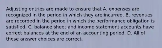 <a href='https://www.questionai.com/knowledge/kGxhM5fzgy-adjusting-entries' class='anchor-knowledge'>adjusting entries</a> are made to ensure that A. expenses are recognized in the period in which they are incurred. B. revenues are recorded in the period in which the performance obligation is satisfied. C. balance sheet and <a href='https://www.questionai.com/knowledge/kCPMsnOwdm-income-statement' class='anchor-knowledge'>income statement</a> accounts have correct balances at the end of an accounting period. D. All of these answer choices are correct.