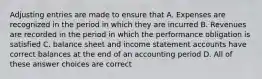 Adjusting entries are made to ensure that A. Expenses are recognized in the period in which they are incurred B. Revenues are recorded in the period in which the performance obligation is satisfied C. balance sheet and income statement accounts have correct balances at the end of an accounting period D. All of these answer choices are correct