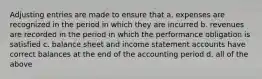 Adjusting entries are made to ensure that a. expenses are recognized in the period in which they are incurred b. revenues are recorded in the period in which the performance obligation is satisfied c. balance sheet and income statement accounts have correct balances at the end of the accounting period d. all of the above