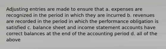 <a href='https://www.questionai.com/knowledge/kGxhM5fzgy-adjusting-entries' class='anchor-knowledge'>adjusting entries</a> are made to ensure that a. expenses are recognized in the period in which they are incurred b. revenues are recorded in the period in which the performance obligation is satisfied c. balance sheet and <a href='https://www.questionai.com/knowledge/kCPMsnOwdm-income-statement' class='anchor-knowledge'>income statement</a> accounts have correct balances at the end of the accounting period d. all of the above