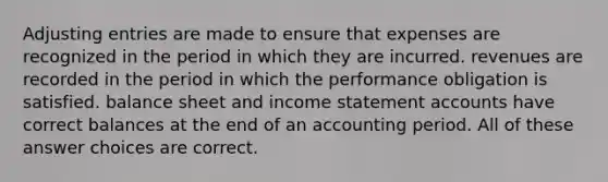 Adjusting entries are made to ensure that expenses are recognized in the period in which they are incurred. revenues are recorded in the period in which the performance obligation is satisfied. balance sheet and income statement accounts have correct balances at the end of an accounting period. All of these answer choices are correct.