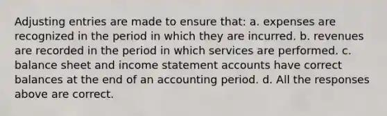 <a href='https://www.questionai.com/knowledge/kGxhM5fzgy-adjusting-entries' class='anchor-knowledge'>adjusting entries</a> are made to ensure that: a. expenses are recognized in the period in which they are incurred. b. revenues are recorded in the period in which services are performed. c. balance sheet and <a href='https://www.questionai.com/knowledge/kCPMsnOwdm-income-statement' class='anchor-knowledge'>income statement</a> accounts have correct balances at the end of an accounting period. d. All the responses above are correct.