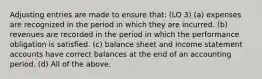 Adjusting entries are made to ensure that: (LO 3) (a) expenses are recognized in the period in which they are incurred. (b) revenues are recorded in the period in which the performance obligation is satisfied. (c) balance sheet and income statement accounts have correct balances at the end of an accounting period. (d) All of the above.