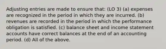 Adjusting entries are made to ensure that: (LO 3) (a) expenses are recognized in the period in which they are incurred. (b) revenues are recorded in the period in which the performance obligation is satisfied. (c) balance sheet and income statement accounts have correct balances at the end of an accounting period. (d) All of the above.