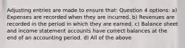 Adjusting entries are made to ensure that: Question 4 options: a) Expenses are recorded when they are incurred. b) Revenues are recorded in the period in which they are earned. c) Balance sheet and income statement accounts have correct balances at the end of an accounting period. d) All of the above