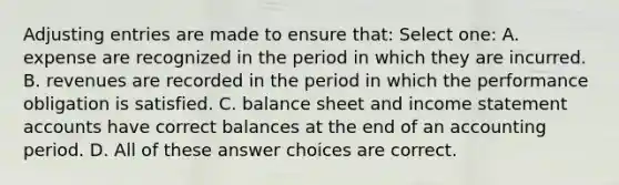 Adjusting entries are made to ensure that: Select one: A. expense are recognized in the period in which they are incurred. B. revenues are recorded in the period in which the performance obligation is satisfied. C. balance sheet and income statement accounts have correct balances at the end of an accounting period. D. All of these answer choices are correct.