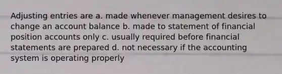 Adjusting entries are a. made whenever management desires to change an account balance b. made to statement of financial position accounts only c. usually required before financial statements are prepared d. not necessary if the accounting system is operating properly