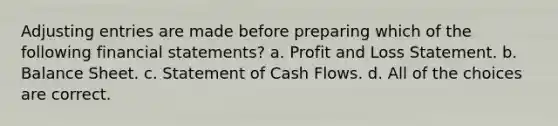 <a href='https://www.questionai.com/knowledge/kGxhM5fzgy-adjusting-entries' class='anchor-knowledge'>adjusting entries</a> are made before preparing which of the following <a href='https://www.questionai.com/knowledge/kFBJaQCz4b-financial-statements' class='anchor-knowledge'>financial statements</a>? a. Profit and Loss Statement. b. Balance Sheet. c. Statement of Cash Flows. d. All of the choices are correct.