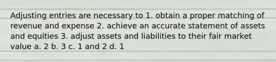 Adjusting entries are necessary to 1. obtain a proper matching of revenue and expense 2. achieve an accurate statement of assets and equities 3. adjust assets and liabilities to their fair market value a. 2 b. 3 c. 1 and 2 d. 1