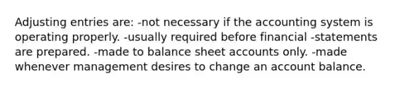 Adjusting entries are: -not necessary if the accounting system is operating properly. -usually required before financial -statements are prepared. -made to balance sheet accounts only. -made whenever management desires to change an account balance.