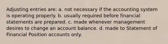 Adjusting entries are: a. not necessary if the accounting system is operating properly. b. usually required before financial statements are prepared. c. made whenever management desires to change an account balance. d. made to Statement of Financial Position accounts only.