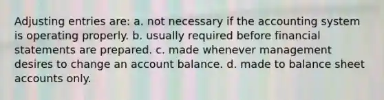 Adjusting entries are: a. not necessary if the accounting system is operating properly. b. usually required before financial statements are prepared. c. made whenever management desires to change an account balance. d. made to balance sheet accounts only.