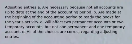 Adjusting entries a. Are necessary because not all accounts are up to date at the end of the accounting period. b. Are made at the beginning of the accounting period to ready the books for the year's activity. c. Will affect two permanent accounts or two temporary accounts, but not one permanent and one temporary account. d. All of the choices are correct regarding adjusting entries.