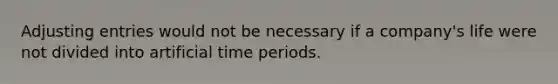 Adjusting entries would not be necessary if a company's life were not divided into artificial time periods.