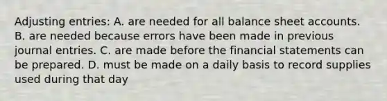 Adjusting​ entries: A. are needed for all balance sheet accounts. B. are needed because errors have been made in previous journal entries. C. are made before the financial statements can be prepared. D. must be made on a daily basis to record supplies used during that day