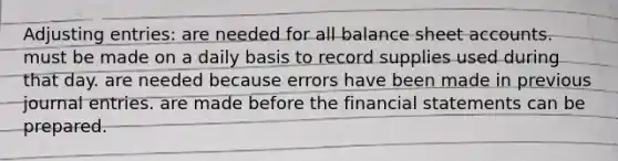 Adjusting entries: are needed for all balance sheet accounts. must be made on a daily basis to record supplies used during that day. are needed because errors have been made in previous journal entries. are made before the financial statements can be prepared.