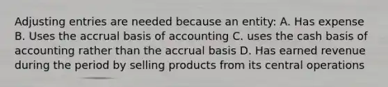 <a href='https://www.questionai.com/knowledge/kGxhM5fzgy-adjusting-entries' class='anchor-knowledge'>adjusting entries</a> are needed because an entity: A. Has expense B. Uses the accrual basis of accounting C. uses the cash basis of accounting rather than the accrual basis D. Has earned revenue during the period by selling products from its central operations