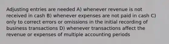 Adjusting entries are needed A) whenever revenue is not received in cash B) whenever expenses are not paid in cash C) only to correct errors or omissions in the initial recording of business transactions D) whenever transactions affect the revenue or expenses of multiple accounting periods